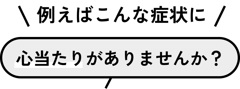 例えばこんな症状に心当たりがありませんか？