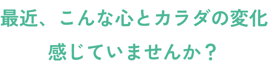 最近、こんな心とカラダの変化感じていませんか？